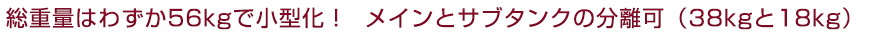 総重量はわずか56kgで小型化！メインとサブタンクの分離可（38kgと18kg）